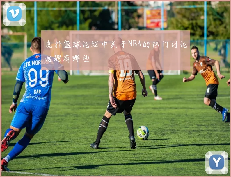 虎扑篮球论坛中关于NBA的热门讨论话题有哪些