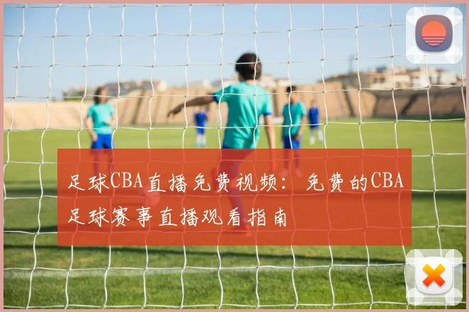 足球CBA直播免费视频:免费的CBA足球赛事直播观看指南