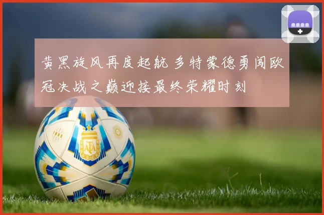 黄黑旋风再度起航 多特蒙德勇闯欧冠决战之巅迎接最终荣耀时刻