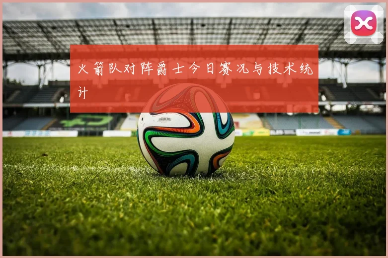 火箭队对阵爵士今日赛况与技术统计