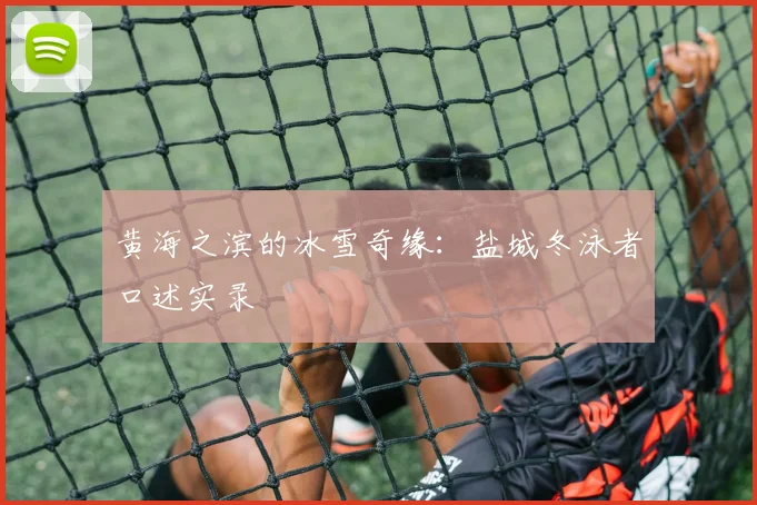 黄海之滨的冰雪奇缘：盐城冬泳者口述实录