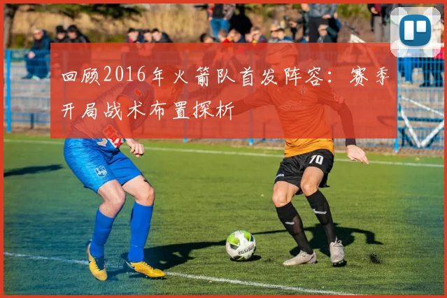 回顾2016年火箭队首发阵容：赛季开局战术布置探析