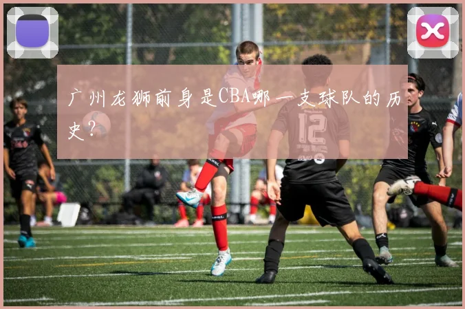 广州龙狮前身是CBA哪一支球队的历史？