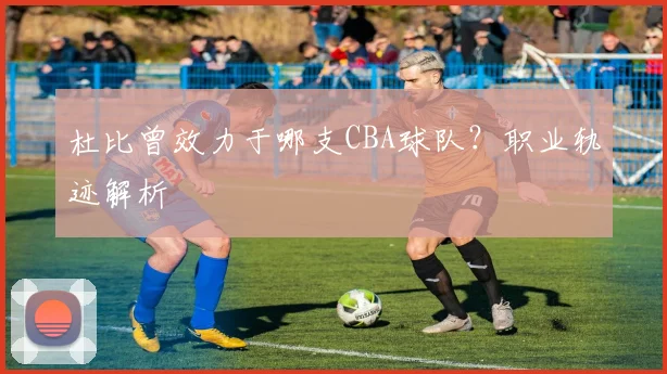 杜比曾效力于哪支CBA球队？职业轨迹解析