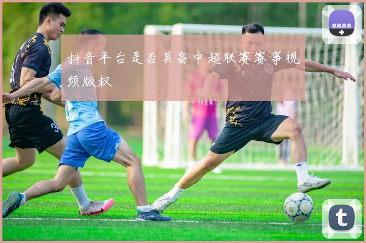 抖音平台是否具备中超联赛赛事视频版权